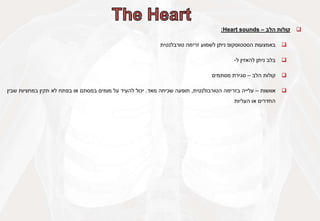 
‫קולות‬
‫הלב‬
–
Heart sounds
:

‫באמצעות‬
‫הסטטוסקופ‬
‫ניתן‬
‫לשמוע‬
‫זרימה‬
‫טורבלנטית‬

‫בלב‬
‫ניתן‬
‫להאזין‬
‫ל‬
-

‫קולות‬
‫הלב‬
–
‫סגירת‬
‫מסתמים‬

‫אוושות‬
–
‫עלייה‬
‫בזרימה‬
‫הטורבולנטית‬
,
‫תופעה‬
‫שכיחה‬
‫מאד‬
.
‫יכול‬
‫להעיד‬
‫על‬
‫מומים‬
‫במסתם‬
‫או‬
‫בפתח‬
‫לא‬
‫תקין‬
‫במחציות‬
‫שבין‬
‫החדרים‬
‫או‬
‫העליות‬
 