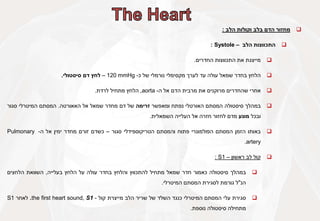 
‫מחזור‬
‫הדם‬
‫בלב‬
‫וקולות‬
‫הלב‬
:

‫התכווצות‬
‫הלב‬
–
Systole
:

‫מייצגת‬
‫את‬
‫התכווצות‬
‫החדרים‬
.

‫הלחץ‬
‫בחדר‬
‫שמאל‬
‫עולה‬
‫עד‬
‫לערך‬
‫מקסימלי‬
‫נורמלי‬
‫של‬
‫כ‬
-
120 mmHg
–
‫לחץ‬
‫דם‬
‫סיסטולי‬
.

‫אחרי‬
‫שהחדרים‬
‫מרוקנים‬
‫את‬
‫מרבית‬
‫הדם‬
‫אל‬
‫ה‬
-
aorta
,
‫הלחץ‬
‫מתחיל‬
‫לרדת‬
.

‫במהלך‬
‫סיסטולה‬
‫המסתם‬
‫האורטלי‬
‫נפתח‬
‫ומאפשר‬
‫זרימה‬
‫של‬
‫דם‬
‫מחדר‬
‫שמאל‬
‫אל‬
‫האאורטה‬
.
‫המסתם‬
‫המיטרלי‬
‫סגור‬
‫ובכל‬
‫מונע‬
‫מדם‬
‫לחזור‬
‫חזרה‬
‫אל‬
‫העלייה‬
‫השמאלית‬
.

‫באותו‬
‫הזמן‬
‫המסתם‬
‫הפולמונרי‬
‫פתוח‬
‫והמסתם‬
‫הטריקוספידלי‬
‫סגור‬
–
‫כשדם‬
‫זורם‬
‫מחדר‬
‫ימין‬
‫אל‬
‫ה‬
-
Pulmonary
artery
.

‫קול‬
‫לב‬
‫ראשון‬
–
S1
:

‫במהלך‬
‫סיסטולה‬
‫כאמור‬
‫חדר‬
‫שמאל‬
‫מתחיל‬
‫להתכווץ‬
‫והלחץ‬
‫בחדר‬
‫עולה‬
‫על‬
‫הלחץ‬
‫בעלייה‬
,
‫השוואת‬
‫הלחצים‬
‫הנ‬
"
‫ל‬
‫גורמת‬
‫לסגירת‬
‫המסתם‬
‫המיטרלי‬
.

‫סגירת‬
‫עלי‬
‫המסתם‬
‫המיטרלי‬
‫כנגד‬
‫השלד‬
‫של‬
‫שריר‬
‫הלב‬
‫מייצרת‬
‫קול‬
-
the first heart sound, S1
.
‫לאחר‬
S1
‫מתחילה‬
‫סיסטולה‬
‫נוספת‬
.
 
