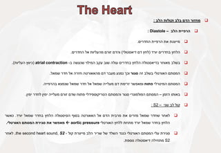 
‫מחזור‬
‫הדם‬
‫בלב‬
‫וקולות‬
‫הלב‬
:

‫הרפיית‬
‫הלב‬
–
Diastole
:

‫מייצגת‬
‫את‬
‫הרפיית‬
‫החדרים‬
.

‫הלחץ‬
‫בחדרים‬
‫יורד‬
(
‫לחץ‬
‫דם‬
‫דיאסטולי‬
)
‫והדם‬
‫זורם‬
‫מהעליות‬
‫אל‬
‫החדרים‬
.

‫בשלב‬
‫מאוחר‬
‫בדיאסטולה‬
‫הלחץ‬
‫בחדרים‬
‫עולה‬
‫שוב‬
‫עקב‬
‫המילוי‬
‫שנעשה‬
‫ב‬
-
atrial contraction
(
‫כיווץ‬
‫העליות‬
)
.

‫המסתם‬
‫האורטלי‬
‫בשלב‬
‫זה‬
‫סגור‬
‫וכך‬
‫נמנע‬
‫מעבר‬
‫דם‬
‫מהאאורטה‬
‫חזרה‬
‫אל‬
‫חדר‬
‫שמאל‬
.

‫המסתם‬
‫המיטרלי‬
‫פתוח‬
‫ומאפשר‬
‫זרימת‬
‫דם‬
‫מעלייה‬
‫שמאל‬
‫אל‬
‫חדר‬
‫שמאל‬
‫שנמצא‬
‫בהרפייה‬
.

‫באותו‬
‫הזמן‬
–
‫המסתם‬
‫הפולמונרי‬
‫סגור‬
‫והמסתם‬
‫הטריקוספידלי‬
‫פתוח‬
‫שדם‬
‫זורם‬
‫מעלייה‬
‫ימין‬
‫לחדר‬
‫ימין‬
.

‫קול‬
‫לב‬
‫שני‬
–
S2
:

‫לאחר‬
‫שחדר‬
‫שמאל‬
‫מזרים‬
‫את‬
‫מרבית‬
‫הדם‬
‫אל‬
‫האאורטה‬
‫בסוף‬
‫הסיסטולה‬
‫הלחץ‬
‫בחדר‬
‫שמאל‬
‫יורד‬
.
‫כאשר‬
‫הלחץ‬
‫בחדר‬
‫שמאל‬
‫יורד‬
‫מתחת‬
‫ללחץ‬
‫האורטלי‬
aortic pressure

‫מאפשר‬
‫את‬
‫סגירת‬
‫המסתם‬
‫האורטלי‬
.

‫סגירת‬
‫עלי‬
‫המסתם‬
‫האורטלי‬
‫כנגד‬
‫השלד‬
‫של‬
‫שריר‬
‫הלב‬
‫מייצרת‬
‫קול‬
-
the second heart sound, S2
.
‫לאחר‬
S2
‫מתחילה‬
‫דיאסטולה‬
‫נוספת‬
.
 