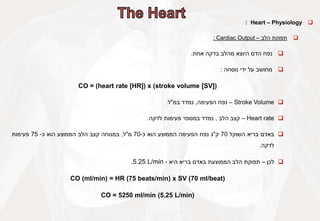 
Heart – Physiology
:

‫תפוקת‬
‫הלב‬
–
Cardiac Output
:

‫נפח‬
‫הדם‬
‫היוצא‬
‫מהלב‬
‫בדקה‬
‫אחת‬
.

‫מחושב‬
‫על‬
‫ידי‬
‫נוסחה‬
:
CO = (heart rate [HR]) x (stroke volume [SV])

Stroke Volume
–
‫נפח‬
‫הפעימה‬
,
‫נמדד‬
‫במ‬
"
‫ל‬
.

Heart rate
–
‫קצב‬
‫הלב‬
,
‫נמדד‬
‫במספר‬
‫פעימות‬
‫לדקה‬
.

‫באדם‬
‫בריא‬
‫השוקל‬
70
‫ק‬
"
‫ג‬
‫נפח‬
‫הפעימה‬
‫הממוצע‬
‫הוא‬
‫כ‬
-
70
‫מ‬
"
‫ל‬
,
‫במנוחה‬
‫קצב‬
‫הלב‬
‫הממוצע‬
‫הוא‬
‫כ‬
-
75
‫פעימות‬
‫לדקה‬
.

‫לכן‬
–
‫תפוקת‬
‫הלב‬
‫הממוצעת‬
‫באדם‬
‫בריא‬
‫היא‬
-
5.25 L/min
.
CO (ml/min) = HR (75 beats/min) x SV (70 ml/beat)
CO = 5250 ml/min (5.25 L/min)
 