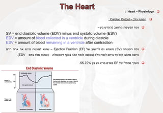 
Heart – Physiology
:

‫תפוקת‬
‫הלב‬
–
Cardiac Output
:

‫נפח‬
‫הפעימה‬
‫מחושב‬
‫כהפרש‬
‫בין‬
–
SV = end diastolic volume (EDV) minus end systolic volume (ESV)
EDV = amount of blood collected in a ventricle during diastole
ESV = amount of blood remaining in a ventricle after contraction

‫נפח‬
‫הפעימה‬
(
SV
)
‫משמש‬
‫גם‬
‫לחישוב‬
‫של‬
Ejection Fraction (EF)
–
‫שהוא‬
‫למעשה‬
‫מייצג‬
‫את‬
‫אחוז‬
‫הדם‬
‫היוצא‬
‫מהלב‬
‫מכל‬
‫צד‬
‫ביחס‬
‫לנפח‬
‫הלב‬
(
‫הכוונה‬
‫לנפח‬
‫הלב‬
‫בסוף‬
‫דיאסטולה‬
–
‫כשהוא‬
‫מלא‬
‫בדם‬
–
EDV
)
.

‫הערך‬
‫נורמלי‬
‫של‬
EF
‫באדם‬
‫בריא‬
‫נע‬
‫בין‬
55-70%
.
 