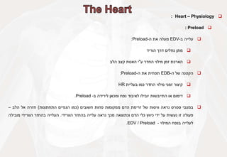 
Heart – Physiology
:

Preload
:

‫עלייה‬
‫ב‬
-
EDV
‫מעלה‬
‫את‬
‫ה‬
-
Preload
:

‫מתן‬
‫נוזלים‬
‫דרך‬
‫הוריד‬

‫הארכת‬
‫זמן‬
‫מילוי‬
‫החדר‬
‫ע‬
"
‫י‬
‫האטת‬
‫קצב‬
‫הלב‬

‫הקטנה‬
‫של‬
‫ה‬
-
EDB
‫תפחית‬
‫את‬
‫ה‬
-
Preload
:

‫קיצור‬
‫זמני‬
‫מילוי‬
‫החדר‬
‫כמו‬
‫בעליית‬
HR

‫דימום‬
‫או‬
‫התייבשות‬
‫יובילו‬
‫לאיבוד‬
‫נפח‬
‫ומכאן‬
‫לירידה‬
‫ב‬
-
Preload
.

‫במצבי‬
‫סטרס‬
‫נראה‬
‫וויסות‬
‫של‬
‫זרימת‬
‫הדם‬
‫ממקומות‬
‫פחות‬
‫חשובים‬
(
‫כמו‬
‫הגפיים‬
‫התחתונות‬
)
‫חזרה‬
‫אל‬
‫הלב‬
–
‫פעולה‬
‫זו‬
‫נעשית‬
‫על‬
‫ידי‬
‫כיווץ‬
‫כלי‬
‫הדם‬
‫וכתוצאה‬
‫מכך‬
‫נראה‬
‫עלייה‬
‫בהחזר‬
‫הוורידי‬
.
‫העלייה‬
‫בהחזר‬
‫הוורידי‬
‫מובילה‬
‫לעלייה‬
‫בנפח‬
‫המילוי‬
-
EDV / Preload
.
 
