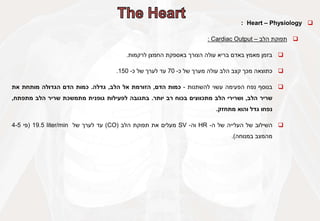 
Heart – Physiology
:

‫תפוקת‬
‫הלב‬
–
Cardiac Output
:

‫בזמן‬
‫מאמץ‬
‫באדם‬
‫בריא‬
‫עולה‬
‫הצורך‬
‫באספקת‬
‫החמצן‬
‫לרקמות‬
.

‫כתוצאה‬
‫מכך‬
‫קצב‬
‫הלב‬
‫עולה‬
‫מערך‬
‫של‬
‫כ‬
-
70
‫עד‬
‫לערך‬
‫של‬
‫כ‬
-
150
.

‫בנוסף‬
‫נפח‬
‫הפעימה‬
‫עשוי‬
‫להשתנות‬
-
‫כמות‬
‫הדם‬
,
‫הזורמת‬
‫אל‬
‫הלב‬
,
‫גדלה‬
.
‫כמות‬
‫הדם‬
‫הגדולה‬
‫מותחת‬
‫את‬
‫שריר‬
‫הלב‬
,
‫ושרירי‬
‫הלב‬
‫מתכווצים‬
‫בכוח‬
‫רב‬
‫יותר‬
.
‫בתגובה‬
‫לפעילות‬
‫גופנית‬
‫מתמשכת‬
‫שריר‬
‫הלב‬
‫מתפתח‬
,
‫נפחו‬
‫גדל‬
‫והוא‬
‫מתחזק‬
.

‫השילוב‬
‫של‬
‫העלייה‬
‫של‬
‫ה‬
-
HR
‫וה‬
-
SV
‫מעלים‬
‫את‬
‫תפוקת‬
‫הלב‬
(
CO
)
‫עד‬
‫לערך‬
‫של‬
19.5 liter/min
(
‫פי‬
4-5
‫מהמצב‬
‫במנוחה‬
)
.
 