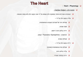 
Heart – Physiology
:

‫תפוקת‬
‫הלב‬
–
Cardiac Output
:

‫השינויים‬
‫המהירים‬
‫ביותר‬
‫בתפוקת‬
‫הלב‬
‫נעשים‬
‫על‬
‫ידי‬
‫שינוי‬
‫בקצב‬
‫הלב‬
‫ולא‬
‫בנפח‬
‫הפעימה‬
.

‫עלייה‬
‫בקצב‬
‫הלב‬
‫על‬
‫ידי‬
–

‫פעילות‬
‫יתר‬
‫של‬
‫מערכת‬
‫העצבים‬
‫הסימפתטית‬
.

‫מצבי‬
‫סטרס‬
.

‫ירידה‬
‫בלחץ‬
‫הדם‬
/
‫דימום‬
.

‫הורמונים‬
–
Epinephrine
/
Thyroxine
/
‫קפאין‬

‫פעילות‬
‫גופנית‬

‫ירידה‬
‫בקצב‬
‫הלב‬
‫על‬
‫ידי‬
–

‫פעילות‬
‫פרה‬
-
‫סימפתטית‬
(
‫מנוחה‬
)

‫עלייה‬
‫בלחץ‬
‫הדם‬

‫ירידה‬
‫בהחזר‬
‫הוורידי‬
 