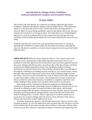  
	
  
This	
  article	
  is	
  the	
  introduction	
  to	
  a	
  collection	
  of	
  readings	
  called	
  Chicago	
  School	
  
Traditions:	
  Deductive	
  Qualitative	
  Analysis	
  and	
  Grounded	
  Theory.	
  The	
  book	
  brings	
  
together	
  in	
  one	
  place	
  the	
  articles	
  I	
  have	
  written	
  about	
  these	
  two	
  approaches	
  to	
  
research.	
  DQA	
  is	
  a	
  way	
  of	
  doing	
  qualitative	
  research	
  that	
  begins	
  with	
  theory	
  and	
  uses	
  
negative	
  case	
  analysis	
  as	
  a	
  strategy	
  of	
  choice.	
  Grounded	
  theory	
  as	
  a	
  methodological	
  
approach	
  is	
  a	
  way	
  of	
  producing	
  theory,	
  They	
  originated	
  in	
  the	
  Chicago	
  School	
  of	
  
Sociology,	
  which	
  provided	
  the	
  foundation	
  for	
  most	
  types	
  of	
  qualitative	
  research	
  in	
  use	
  
today.	
  	
  
	
  
Graduate	
  students,	
  new	
  researchers,	
  and	
  experienced	
  researchers	
  in	
  a	
  variety	
  of	
  
applied	
  fields	
  will	
  find	
  this	
  volume	
  helpful	
  for	
  the	
  design	
  and	
  analysis	
  of	
  qualitative	
  
research.	
  The	
  book	
  is	
  available	
  on	
  Amazon.	
  Buy	
  the	
  paperback	
  and	
  you	
  get	
  the	
  Kindle	
  
edition	
  for	
  free.	
  	
  	
  
	
  
	
  
	
  
THERE	
  ARE	
  MANY	
  different	
  ways	
  to	
  generate	
  theory.	
  	
  I	
  have	
  spent	
  much	
  of	
  my	
  
academic	
  career	
  attempting	
  to	
  understand	
  and	
  share	
  with	
  others	
  how	
  to	
  use	
  
qualitative	
  methods	
  to	
  generate	
  and	
  test	
  theories	
  and	
  to	
  do	
  theory-­‐guided	
  research.	
  
The	
  work	
  of	
  Ruben	
  Hill,	
  Wesley	
  Burr,	
  and	
  others	
  (Burr,	
  Hill,	
  Nye,	
  &	
  Reiss	
  (1979a	
  &	
  
b)	
  in	
  theory-­‐building	
  inspired	
  me	
  when	
  I	
  was	
  a	
  graduate	
  student	
  in	
  human	
  
development	
  at	
  Syracuse	
  University.	
  These	
  scholars	
  headed	
  efforts	
  to	
  build	
  theory	
  
through	
  the	
  codification	
  of	
  existing	
  research	
  and	
  theory.	
  As	
  a	
  social	
  worker,	
  I	
  knew	
  
through	
  experience	
  the	
  importance	
  of	
  theory	
  in	
  understanding	
  complex	
  human	
  
situations.	
  I	
  also	
  had	
  a	
  natural	
  inclination	
  to	
  want	
  to	
  interact	
  with	
  other	
  people	
  and	
  
to	
  understand	
  them	
  in	
  their	
  own	
  terms.	
  	
  I	
  was	
  intrigued	
  to	
  see	
  how	
  research	
  and	
  
theory	
  worked	
  in	
  real-­‐world	
  situations.	
  In	
  addition,	
  I	
  wanted	
  to	
  contribute	
  new	
  
understandings	
  of	
  how	
  people	
  view	
  and	
  deal	
  with	
  their	
  life	
  circumstances.	
  	
  	
  
In	
  graduate	
  school,	
  I	
  also	
  learned	
  about	
  the	
  methods	
  and	
  methodologies	
  
traditions	
  at	
  Chicago	
  School	
  of	
  Sociology	
  and	
  was	
  delighted	
  to	
  learn	
  that	
  we	
  can	
  do	
  
research	
  by	
  talking	
  to	
  people,	
  through	
  participant	
  observation,	
  and	
  through	
  
document	
  analysis.	
  My	
  dissertation	
  research	
  more	
  than	
  30	
  years	
  ago	
  was	
  based	
  on	
  
principles	
  associated	
  with	
  the	
  Chicago	
  School,	
  such	
  as	
  life	
  histories,	
  immersion,	
  
understanding	
  persons’	
  accounts	
  of	
  their	
  experiences	
  in	
  context,	
  immersion	
  of	
  
researchers	
  in	
  research	
  settings,	
  and	
  research	
  as	
  action-­‐oriented.	
  I	
  have	
  been	
  a	
  
scholar	
  and	
  researcher	
  in	
  this	
  tradition	
  ever	
  since.	
  	
  
As	
  Becker	
  pointed	
  out,	
  however,	
  the	
  Chicago	
  School	
  was	
  “open	
  to	
  various	
  ways	
  
of	
  doing	
  sociology”	
  (p.	
  10).	
  The	
  ideas	
  that	
  I	
  have	
  worked	
  with	
  over	
  the	
  years	
  are	
  part	
  
of	
  the	
  tradition	
  but	
  do	
  not	
  represent	
  the	
  entire	
  tradition.	
  I	
  elaborate	
  on	
  these	
  ideas	
  
in	
  the	
  essays	
  in	
  this	
  collection,	
  especially	
  in	
  chapter	
  19	
  about	
  enduring	
  themes.	
  My	
  
 