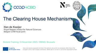 Views and opinions expressed are those of the author(s) only and do not necessarily reflect those of the
European Union or the European Commission. Neither the EU nor the EC can be held responsible for them.
The Clearing House Mechanism
Bioland Training / 8 November 2023 / RBINS, Brussels
Han de Koeijer
Royal Belgian Institut for Natural Sciences
Belgian CHM focal point
 