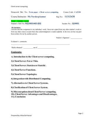 Client server computing 
Homework Title / No. : Term paper –Client server computing. Course Code : CAP200 
Name : Attaullah Hazrat 
Student’s Roll No. RQ1M01A02-(02) Section No. : Q1M01 
Declaration: 
I declare that this assignment is my individual work. I have not copied from any other student’s work or 
from any other source except where due acknowledgment is made explicitly in the text, nor has any part 
been written for me by another person. 
Page-1 
Course Instructor : Mr.Navdeep kumar Reg No:- 11312430 
Prepared by: Attaullah Hazrat 
Student’s Signature : _____________ 
Evaluator’s comments: 
_____________________________________________________________________ 
Marks obtained : ___________ out of ______________________ 
Contents: 
1). Introduction to the Client server computing. 
2).Client/Server: Fat or Thin. 
3).Client/Server: Stateless or Stateful . 
4).Client/Server Functions. 
5).Client/Server Topologies. 
6).Integration with Distributed Computing. 
7).Alternatives to Client/Server Systems. 
8).Clasification of Client Server System. 
9).Misconception about Client/Server computing. 
10). Client/Server Advantages and Disadvantages. 
11). Conclusion 
 