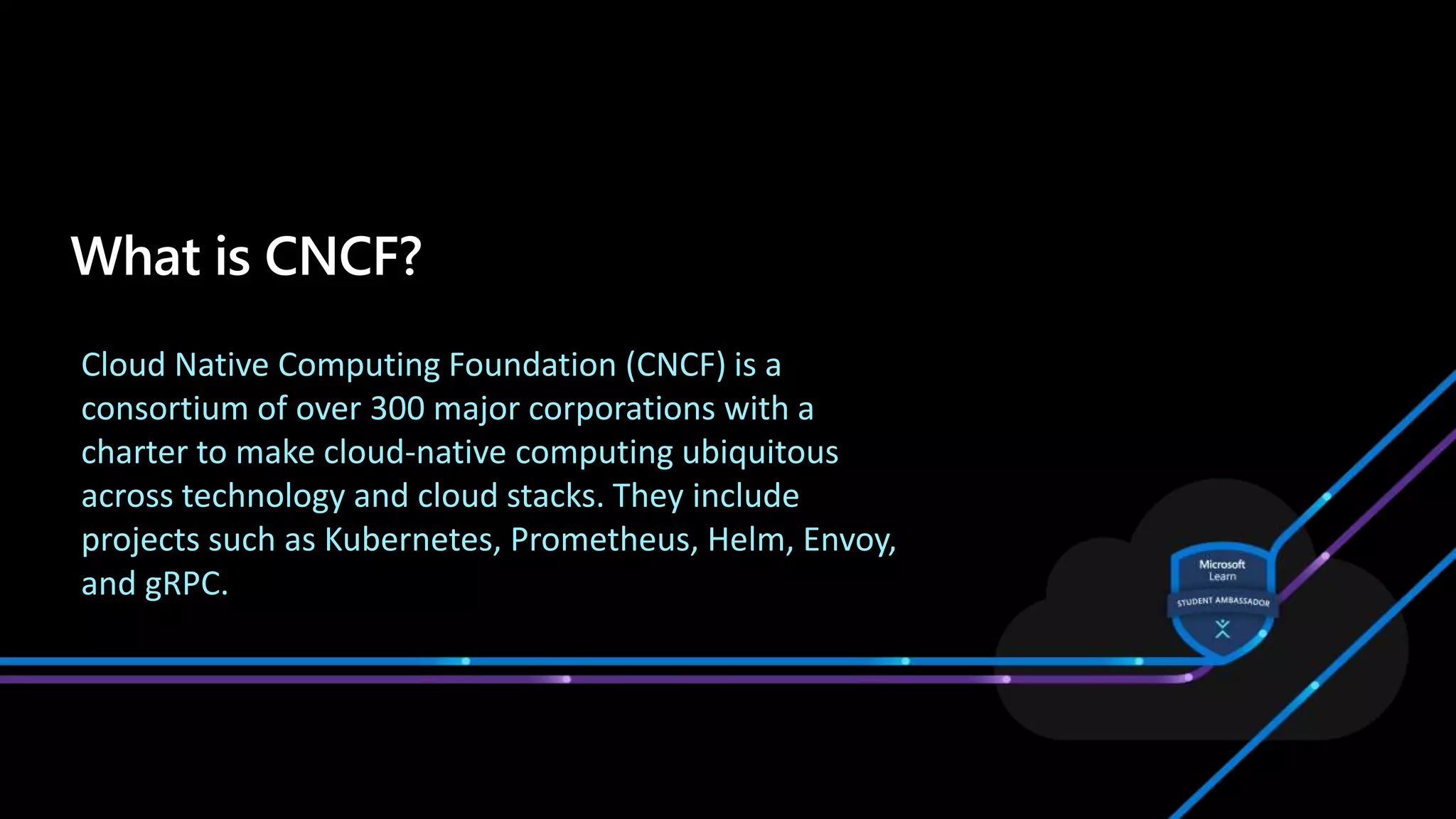 Cloud Native Computing Foundation (CNCF) is a
consortium of over 300 major corporations with a
charter to make cloud-native computing ubiquitous
across technology and cloud stacks. They include
projects such as Kubernetes, Prometheus, Helm, Envoy,
and gRPC.