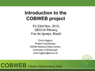 Introduction to the
 COBWEB project
   Fri 23rd Nov, 2012,
    GEO-IX Plenary,
  Foz do Iguaçu, Brazil.

         Chris Higgins,
      Project Coordinator,
  EDINA National Data Centre,
    University of Edinburgh.
    chris.higgins@ed.ac.uk
 