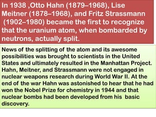 In 1938 ,Otto Hahn (1879–1968), Lise
Meitner (1878–1968), and Fritz Strassmann
(1902–1980) became the first to recognize
that the uranium atom, when bombarded by
neutrons, actually split.
News of the splitting of the atom and its awesome
possibilities was brought to scientists in the United
States and ultimately resulted in the Manhattan Project.
Hahn, Meitner, and Strassmann were not engaged in
nuclear weapons research during World War II. At the
end of the war Hahn was astonished to hear that he had
won the Nobel Prize for chemistry in 1944 and that
nuclear bombs had been developed from his basic
discovery.
 