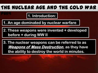 1. An age dominated by nuclear warfare
2. These weapons were invented + developed
before + during WW II
3. The nuclear weapons can be referred to as
Weapons of Mass Destruction, as they have
the ability to destroy the world in minutes.
1. Introduction:
 