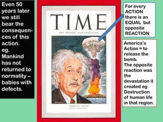 For every
ACTION
there is an
EQUAL but
opposite
REACTION
America’s
Action = to
release the
bomb.
The opposite
reaction was
the
devastation it
created eg
Destruction
of human life
in that region.
Even 50
years later
we still
bear the
consequen-
ces of this
action.
eg.
Mankind
has not
returned to
normality –
babies with
defects.
 