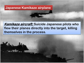 Japanese Kamikaze airplane
Kamikaze aircraft: Suicide Japanese pilots who
flew their planes directly into the target, killing
themselves in the process.
 