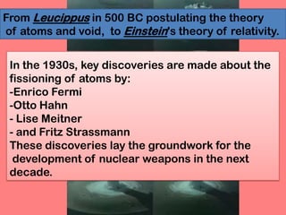 In the 1930s, key discoveries are made about the
fissioning of atoms by:
-Enrico Fermi
-Otto Hahn
- Lise Meitner
- and Fritz Strassmann
These discoveries lay the groundwork for the
development of nuclear weapons in the next
decade.
From Leucippus in 500 BC postulating the theory
of atoms and void, to Einstein's theory of relativity.
 