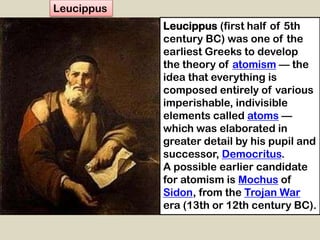 Leucippus (first half of 5th
century BC) was one of the
earliest Greeks to develop
the theory of atomism — the
idea that everything is
composed entirely of various
imperishable, indivisible
elements called atoms —
which was elaborated in
greater detail by his pupil and
successor, Democritus.
A possible earlier candidate
for atomism is Mochus of
Sidon, from the Trojan War
era (13th or 12th century BC).
Leucippus
 