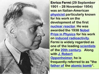 Enrico Fermi (29 September
1901 – 28 November 1954)
was an Italian-American
physicist particularly known
for his work on the
development of the first
nuclear reactor. He was
awarded the 1938 Nobel
Prize in Physics for his work
on induced radioactivity.
Fermi is widely regarded as
one of the leading scientists
of the 20th century. Along
with J. Robert
Oppenheimer, he is
frequently referred to as "the
father of the atomic bomb―.
 