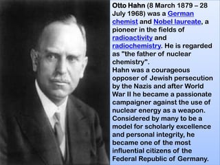 Otto Hahn (8 March 1879 – 28
July 1968) was a German
chemist and Nobel laureate, a
pioneer in the fields of
radioactivity and
radiochemistry. He is regarded
as "the father of nuclear
chemistry".
Hahn was a courageous
opposer of Jewish persecution
by the Nazis and after World
War II he became a passionate
campaigner against the use of
nuclear energy as a weapon.
Considered by many to be a
model for scholarly excellence
and personal integrity, he
became one of the most
influential citizens of the
Federal Republic of Germany.
 