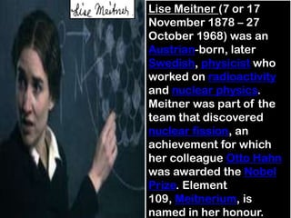 Lise Meitner (7 or 17
November 1878 – 27
October 1968) was an
Austrian-born, later
Swedish, physicist who
worked on radioactivity
and nuclear physics.
Meitner was part of the
team that discovered
nuclear fission, an
achievement for which
her colleague Otto Hahn
was awarded the Nobel
Prize. Element
109, Meitnerium, is
named in her honour.
 