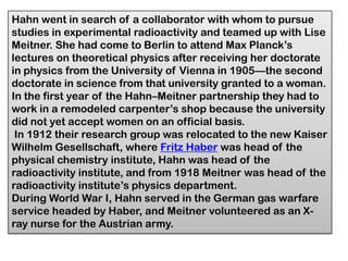 Hahn went in search of a collaborator with whom to pursue
studies in experimental radioactivity and teamed up with Lise
Meitner. She had come to Berlin to attend Max Planck’s
lectures on theoretical physics after receiving her doctorate
in physics from the University of Vienna in 1905—the second
doctorate in science from that university granted to a woman.
In the first year of the Hahn–Meitner partnership they had to
work in a remodeled carpenter’s shop because the university
did not yet accept women on an official basis.
In 1912 their research group was relocated to the new Kaiser
Wilhelm Gesellschaft, where Fritz Haber was head of the
physical chemistry institute, Hahn was head of the
radioactivity institute, and from 1918 Meitner was head of the
radioactivity institute’s physics department.
During World War I, Hahn served in the German gas warfare
service headed by Haber, and Meitner volunteered as an X-
ray nurse for the Austrian army.
 