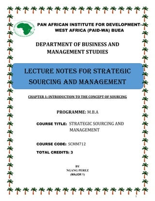 1
DEPARTMENT OF BUSINESS AND
MANAGEMENT STUDIES
CHAPTER 1: INTRODUCTION TO THE CONCEPT OF SOURCING
PROGRAMME: M.B.A
COURSE TITLE: STRATEGIC SOURCING AND
MANAGEMENT
COURSE CODE: SCMM712
TOTAL CREDITS: 3
BY
NGANG PEREZ
(MAJOR 1)
PAN AFRICAN INSTITUTE FOR DEVELOPMENT-
WEST AFRICA (PAID-WA) BUEA
LECTURE NOTES FOR STRATEGIC
SOURCING AND MANAGEMENT
 
