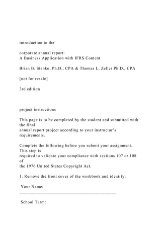 introduction to the
corporate annual report:
A Business Application with IFRS Content
Brian B. Stanko, Ph.D., CPA & Thomas L. Zeller Ph.D., CPA
[not for resale]
3rd edition
project instructions
This page is to be completed by the student and submitted with
the final
annual report project according to your instructor’s
requirements.
Complete the following before you submit your assignment.
This step is
required to validate your compliance with sections 107 or 108
of
the 1976 United States Copyright Act.
1. Remove the front cover of the workbook and identify:
Your Name:
__________________________________________
School Term:
 