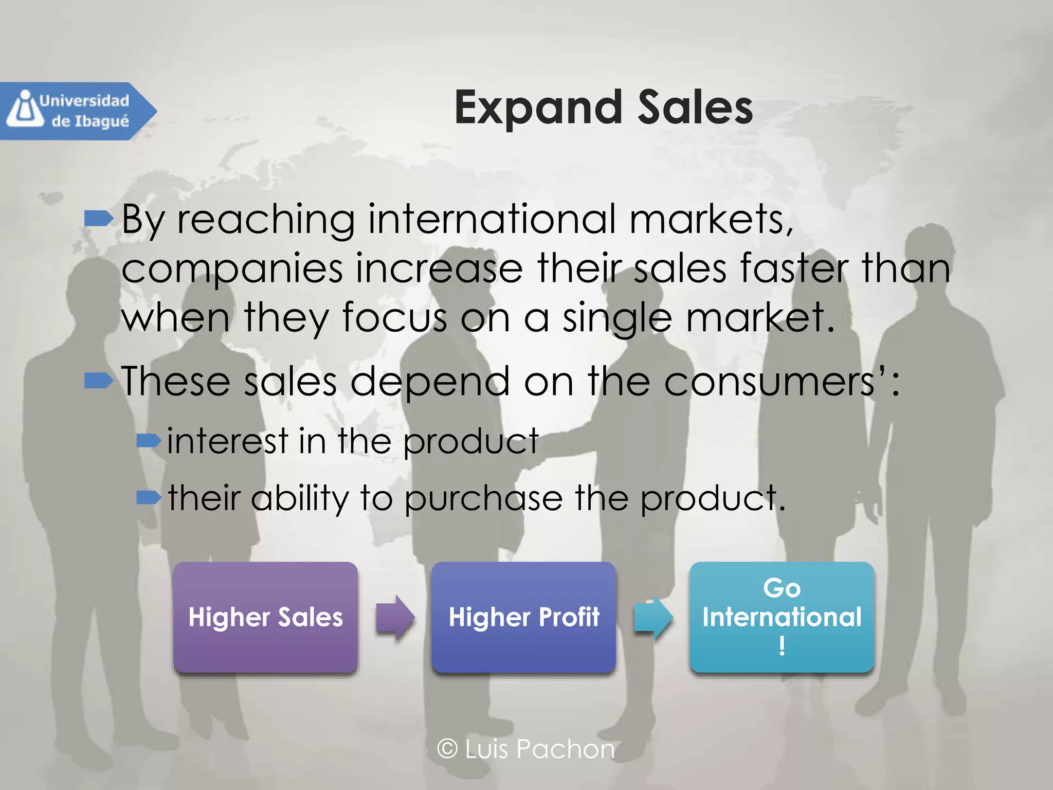 © Luis Pachon
Expand Sales
By reaching international markets, companies
increase their sales faster than when they focus
on a single market.
These sales depend on the consumers’:
interest in the product
their ability to purchase the product.
Higher Sales Higher Profit
Go
International !
 