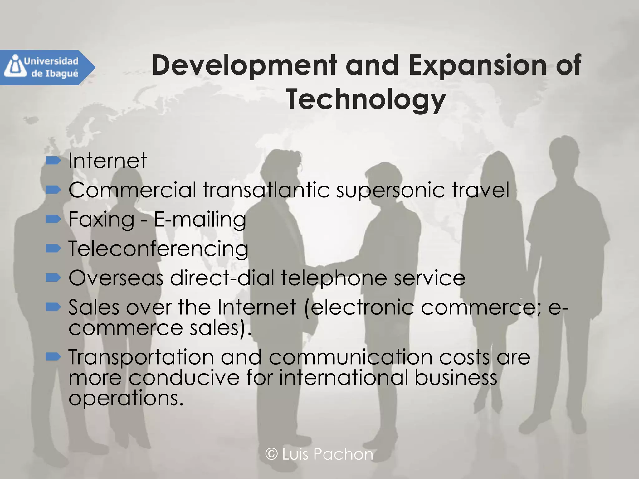 © Luis Pachon
Development and Expansion of
Technology
 Internet
 Commercial transatlantic supersonic travel
 Faxing - E-mailing
 Teleconferencing
 Overseas direct-dial telephone service
 Sales over the Internet (electronic commerce; e-
commerce sales).
 Transportation and communication costs are more
conducive for international business operations.
 