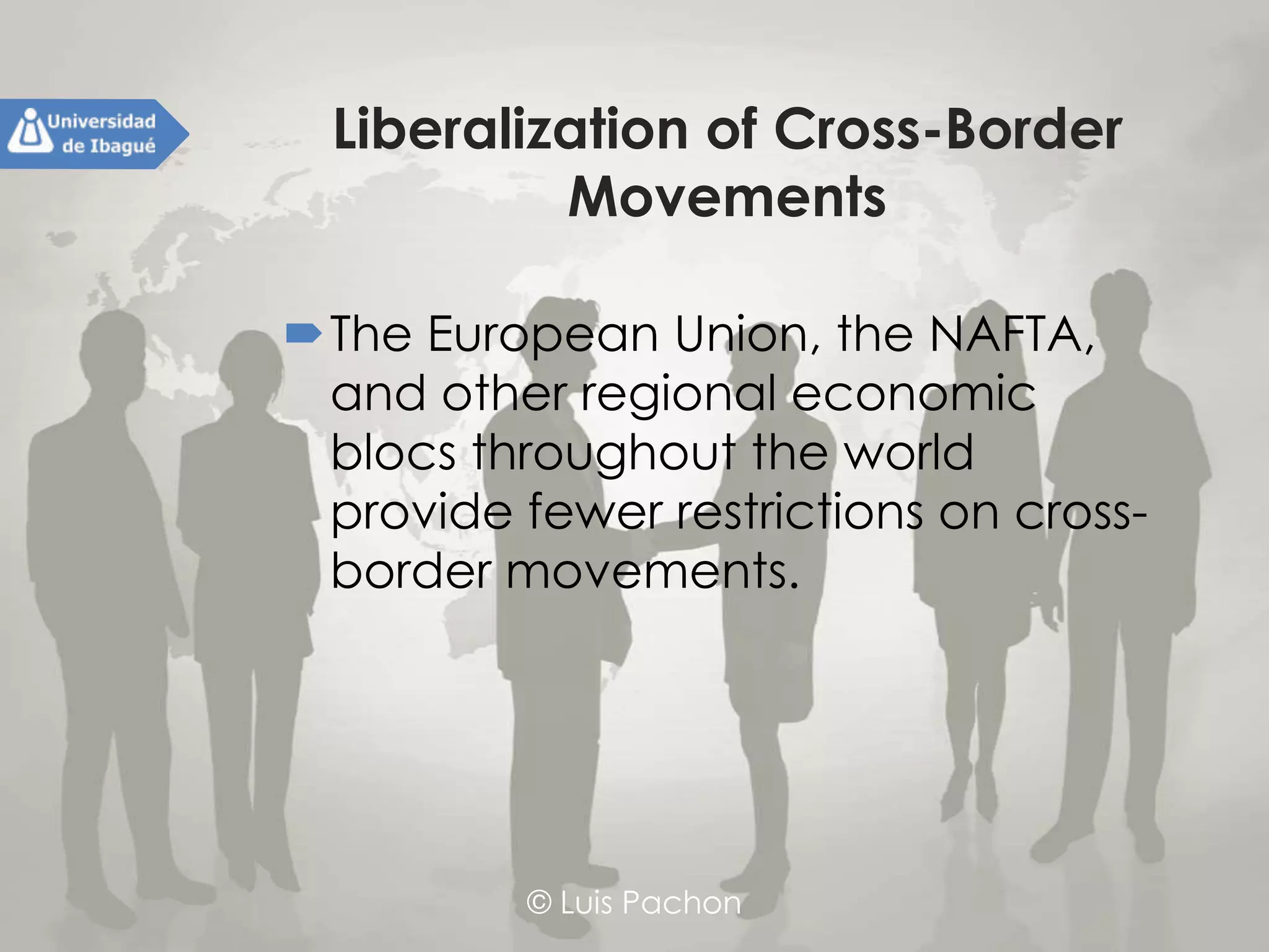 © Luis Pachon
Liberalization of Cross-Border
Movements
The European Union, the NAFTA, and
other regional economic blocs
throughout the world provide fewer
restrictions on cross-border
movements.
 