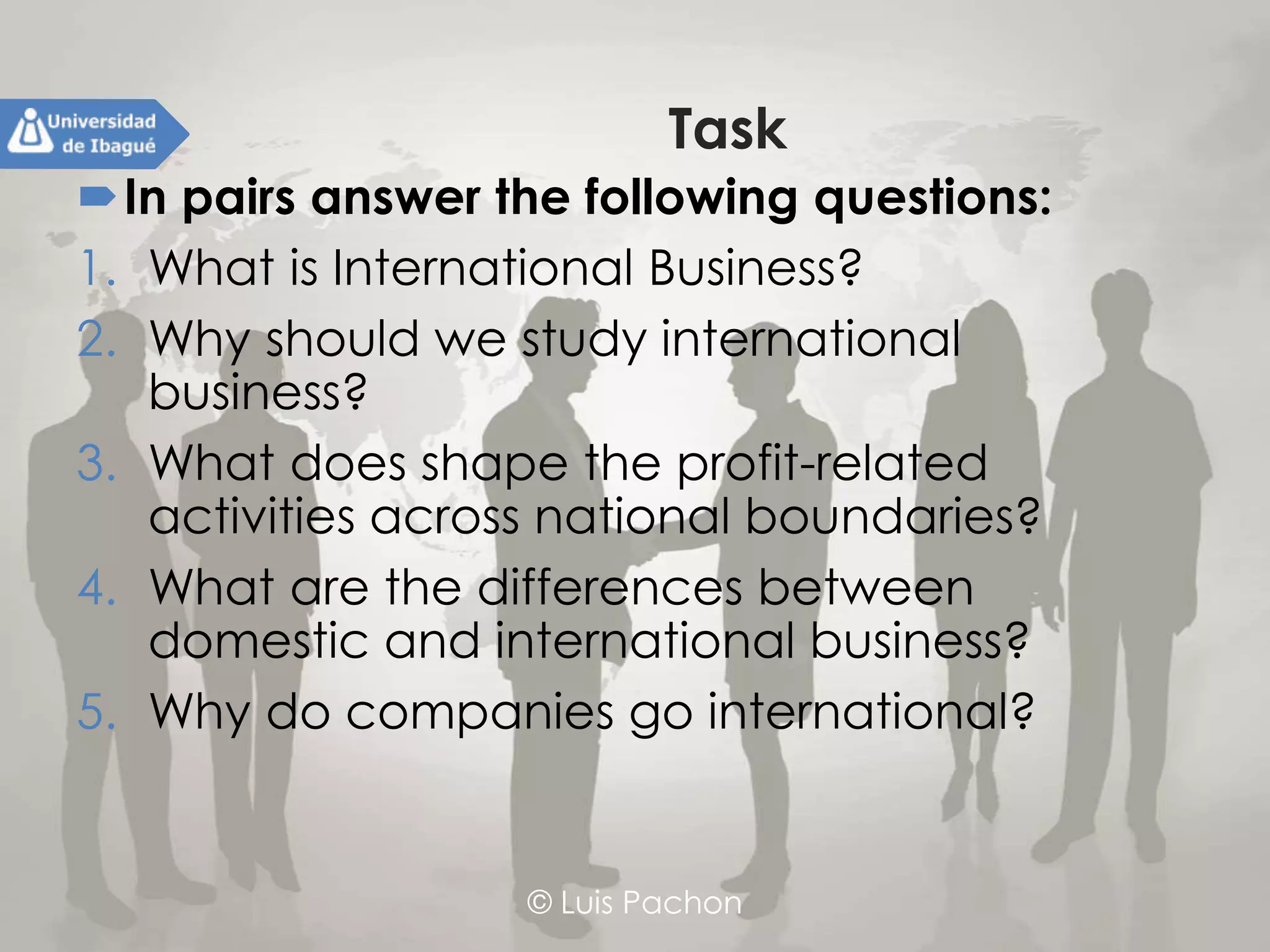 © Luis Pachon
Task
In pairs answer the following questions:
1. What is International Business?
2. Why should we study international business?
3. What does shape the profit-related activities
across national boundaries?
4. What are the differences between domestic and
international business?
5. Why do companies go international?
 