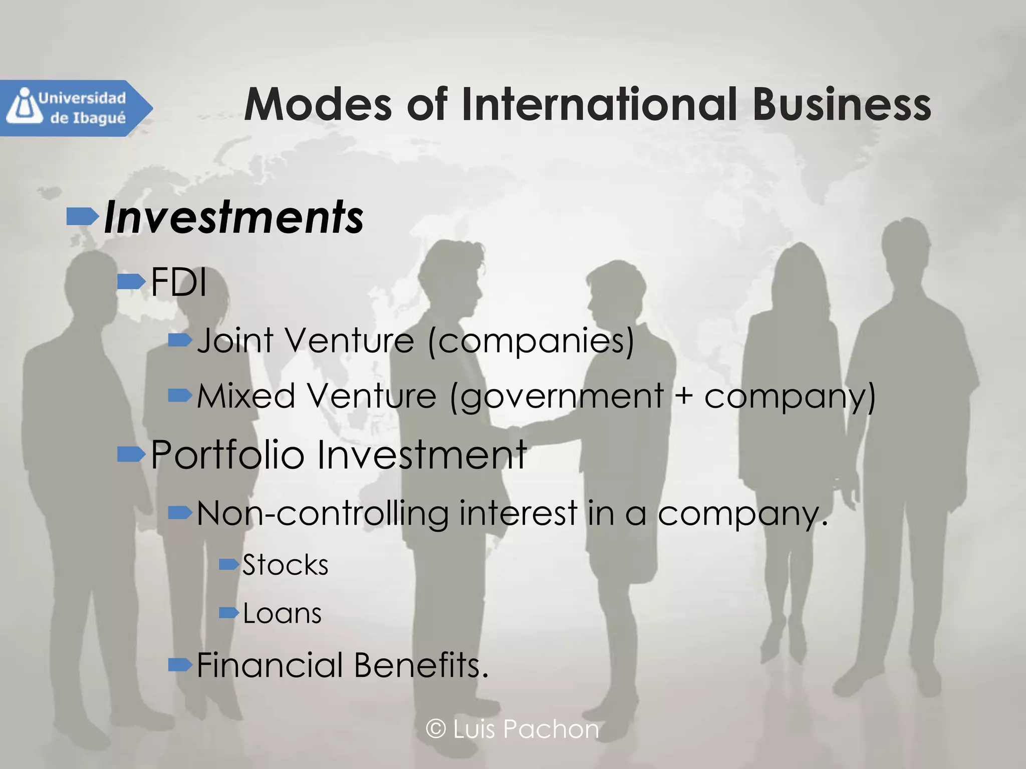 © Luis Pachon
Modes of International Business
Investments
FDI
Joint Venture (companies)
Mixed Venture (government + company)
Portfolio Investment
Non-controlling interest in a company.
Stocks
Loans
Financial Benefits.
 