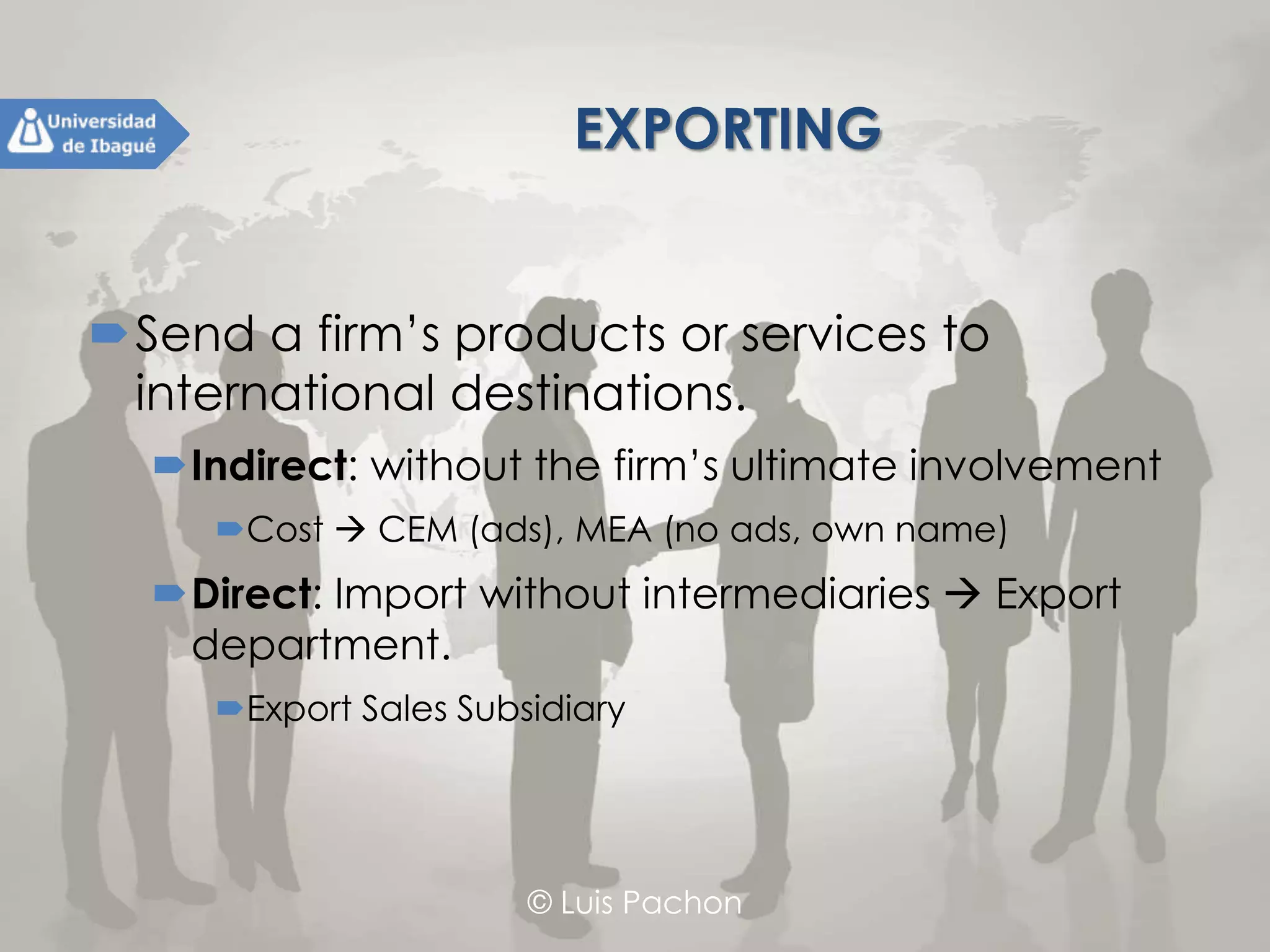 © Luis Pachon
EXPORTING
Send a firm’s products or services to
international destinations.
Indirect: without the firm’s ultimate involvement
Cost  CEM (ads), MEA (no ads, own name)
Direct: Import without intermediaries  Export
department.
Export Sales Subsidiary
 