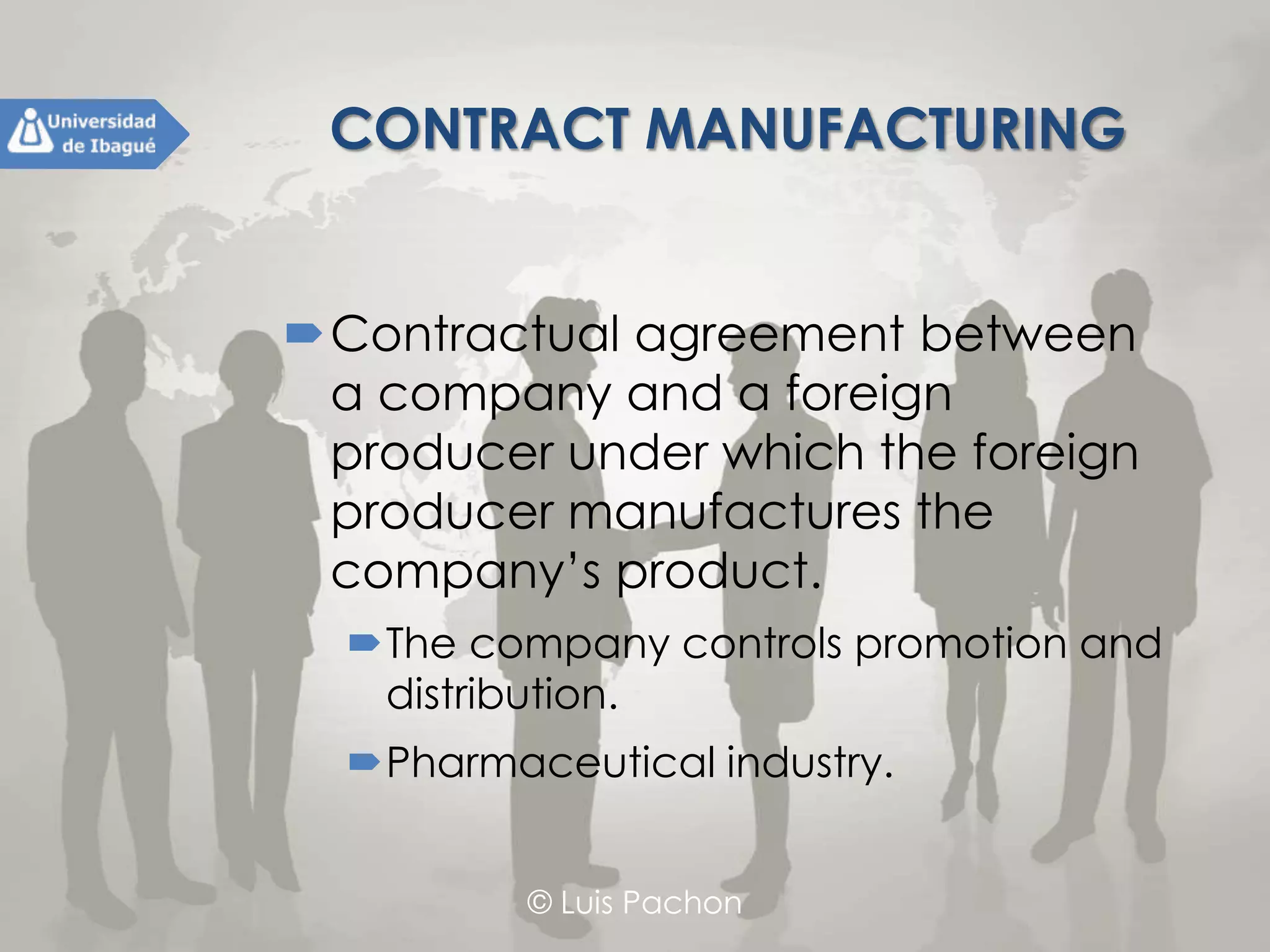 © Luis Pachon
CONTRACT MANUFACTURING
Contractual agreement between a
company and a foreign producer
under which the foreign producer
manufactures the company’s product.
The company controls promotion and
distribution.
Pharmaceutical industry.
 