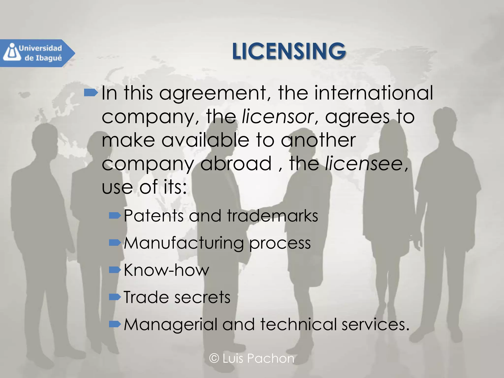 © Luis Pachon
LICENSING
In this agreement, the international
company, the licensor, agrees to make
available to another company abroad ,
the licensee, use of its:
Patents and trademarks
Manufacturing process
Know-how
Trade secrets
Managerial and technical services.
 