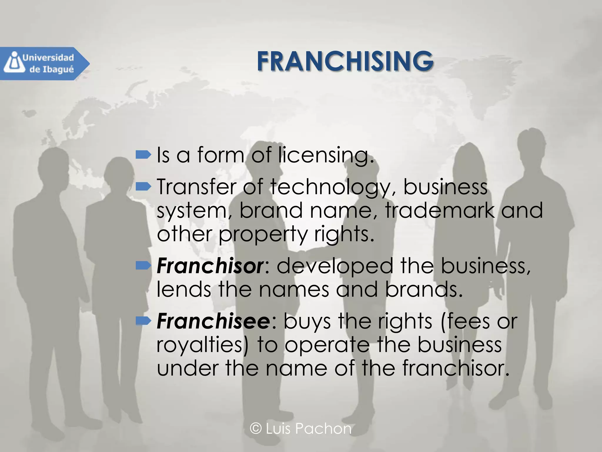 © Luis Pachon
FRANCHISING
Is a form of licensing.
Transfer of technology, business system,
brand name, trademark and other
property rights.
Franchisor: developed the business, lends
the names and brands.
Franchisee: buys the rights (fees or
royalties) to operate the business under
the name of the franchisor.
 