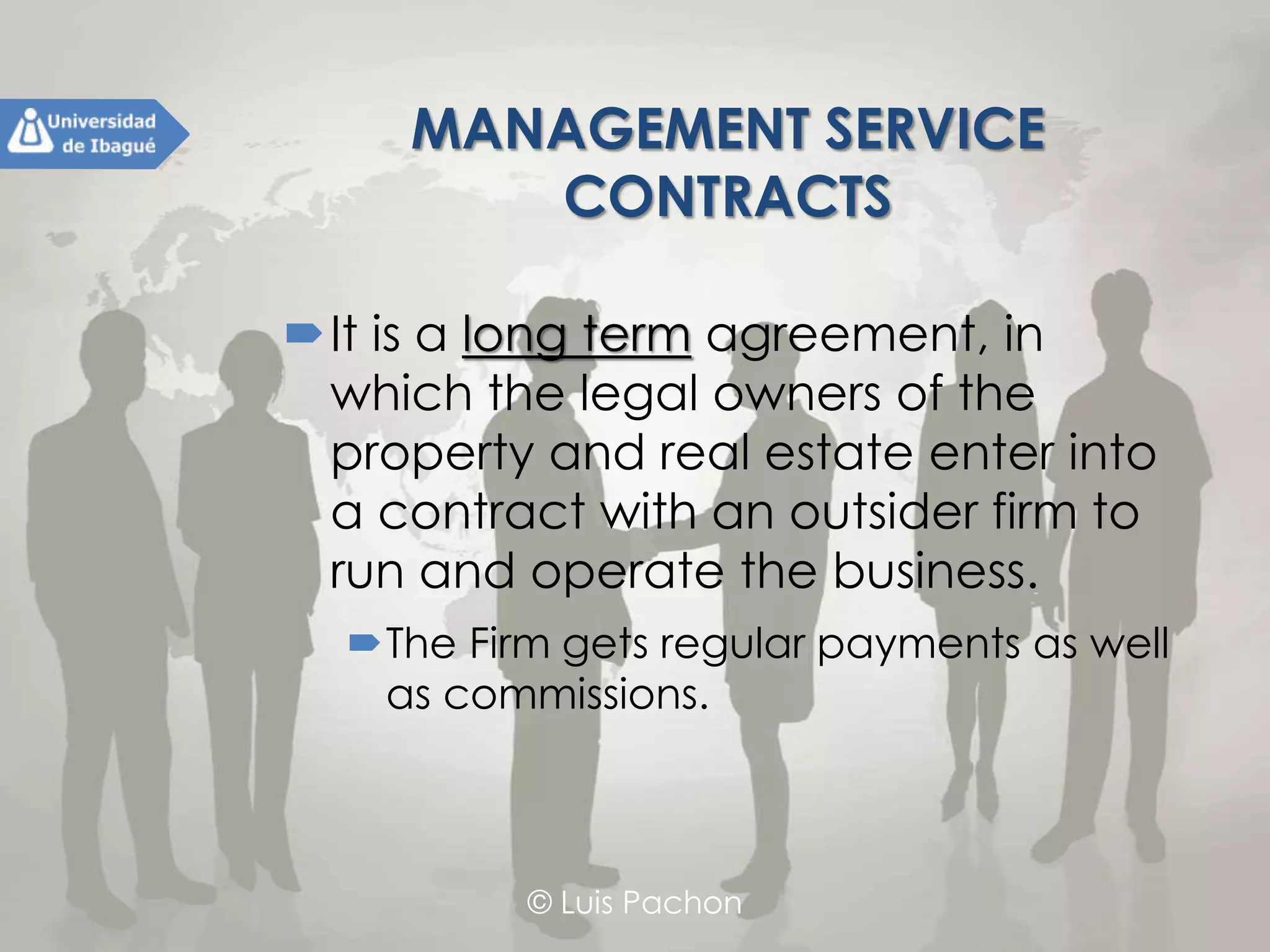 © Luis Pachon
MANAGEMENT SERVICE
CONTRACTS
It is a long term agreement, in which
the legal owners of the property and
real estate enter into a contract with
an outsider firm to run and operate
the business.
The Firm gets regular payments as well as
commissions.
 