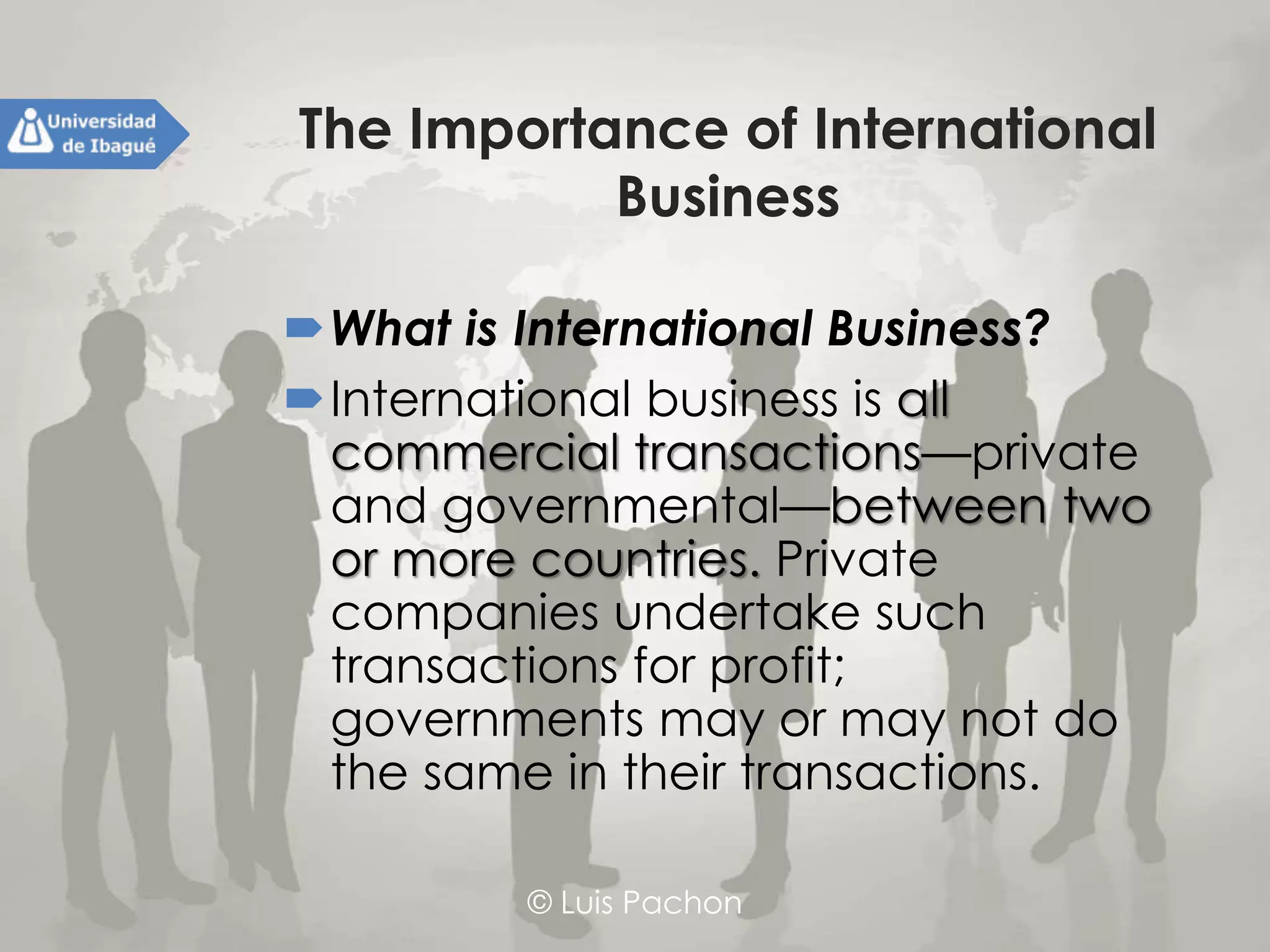 © Luis Pachon
The Importance of International
Business
What is International Business?
International business is all
commercial transactions—private and
governmental—between two or more
countries. Private companies
undertake such transactions for profit;
governments may or may not do the
same in their transactions.
 
