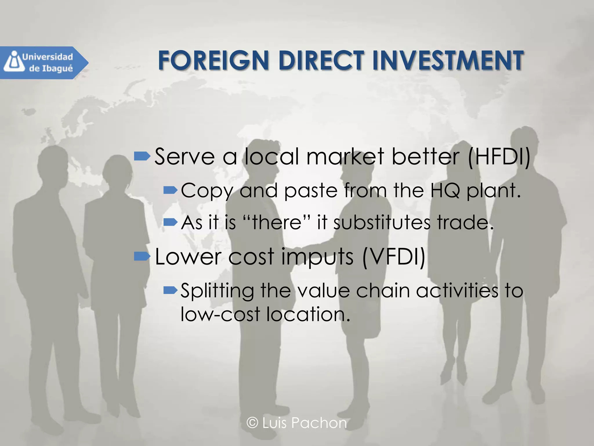 © Luis Pachon
FOREIGN DIRECT INVESTMENT
Serve a local market better (HFDI)
Copy and paste from the HQ plant.
As it is “there” it substitutes trade.
Lower cost imputs (VFDI)
Splitting the value chain activities to low-
cost location.
 