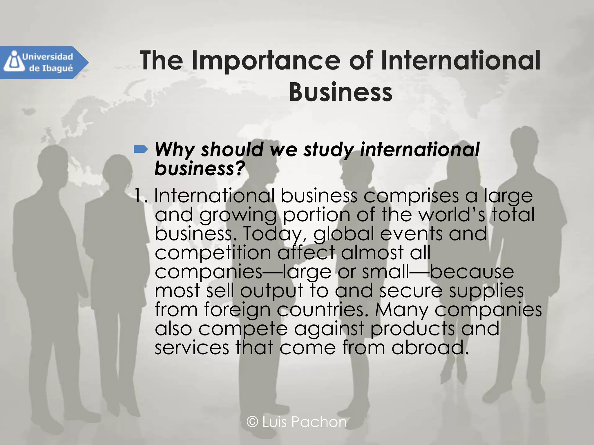 © Luis Pachon
The Importance of International
Business
 Why should we study international business?
1. International business comprises a large and
growing portion of the world’s total
business. Today, global events and
competition affect almost all companies—
large or small—because most sell output to
and secure supplies from foreign countries.
Many companies also compete against
products and services that come from
abroad.
 