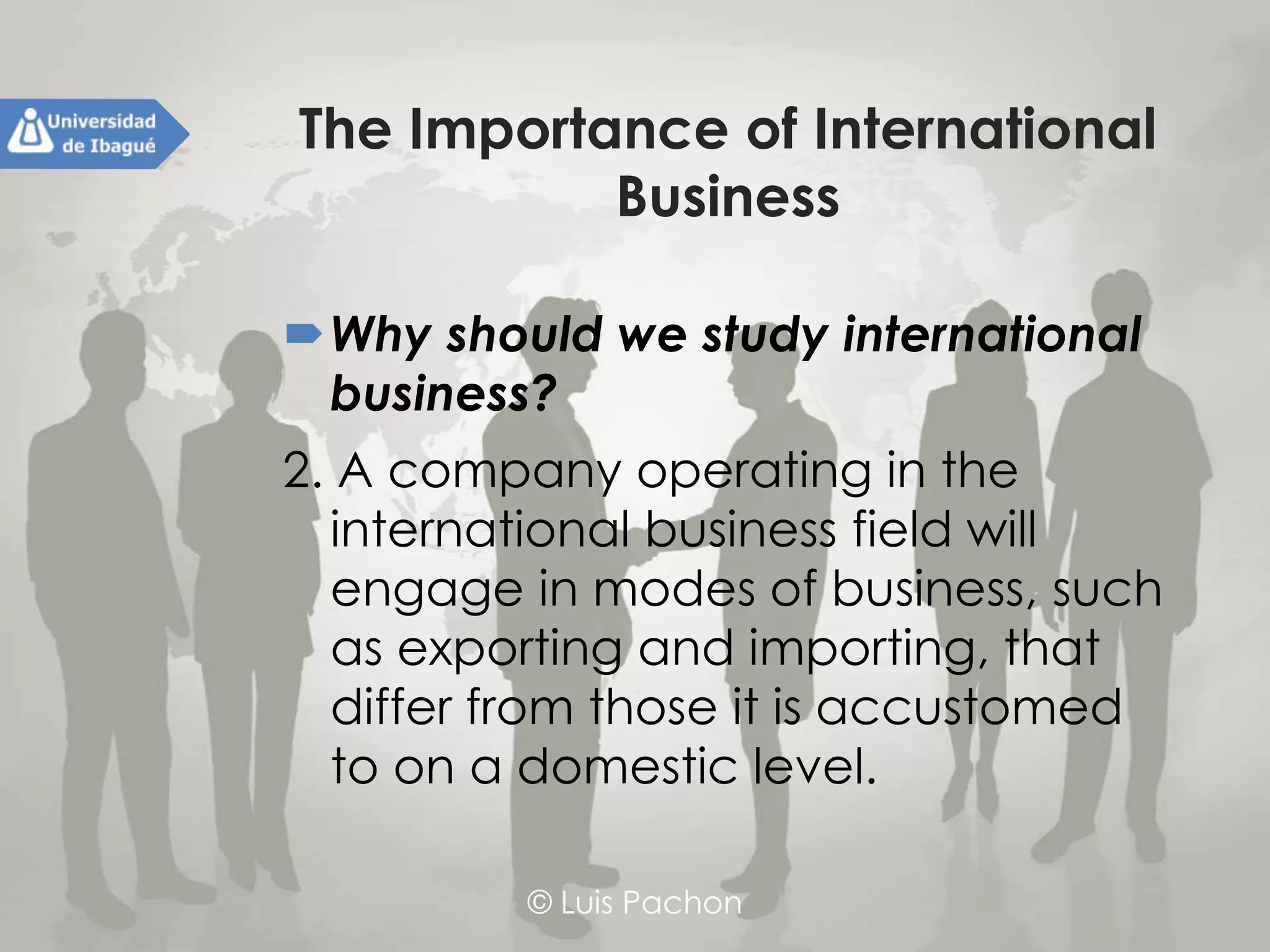 © Luis Pachon
The Importance of International
Business
Why should we study international
business?
2. A company operating in the
international business field will
engage in modes of business, such as
exporting and importing, that differ
from those it is accustomed to on a
domestic level.
 
