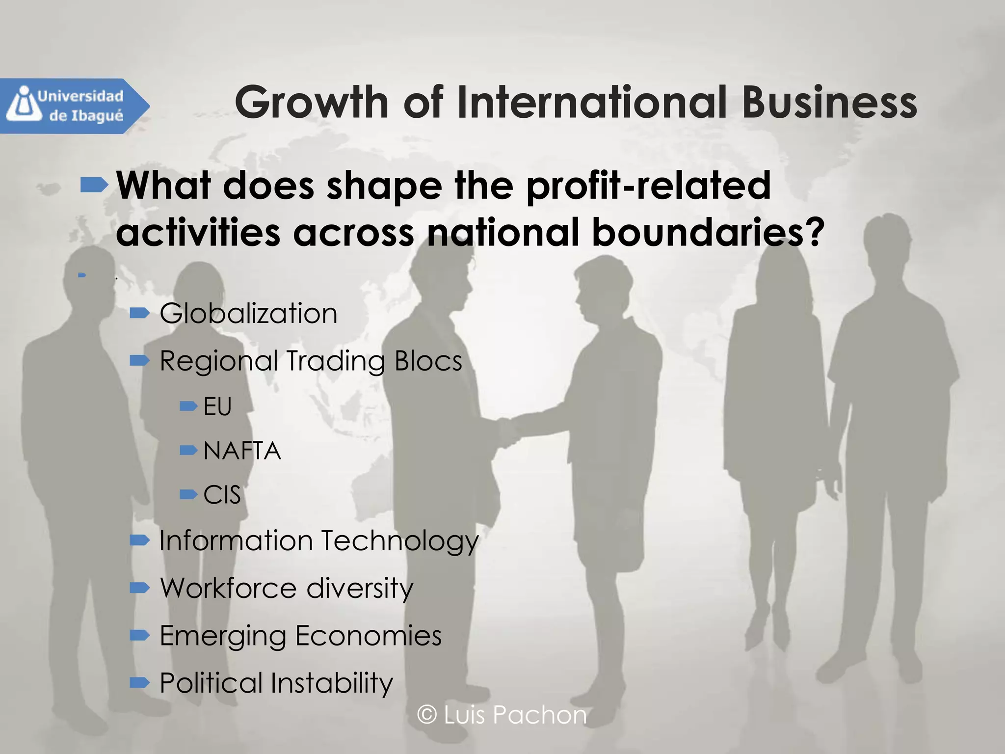 © Luis Pachon
Growth of International Business
What does shape the profit-related activities
across national boundaries?
 .
 Globalization
 Regional Trading Blocs
EU
NAFTA
CIS
 Information Technology
 Workforce diversity
 Emerging Economies
 Political Instability
 