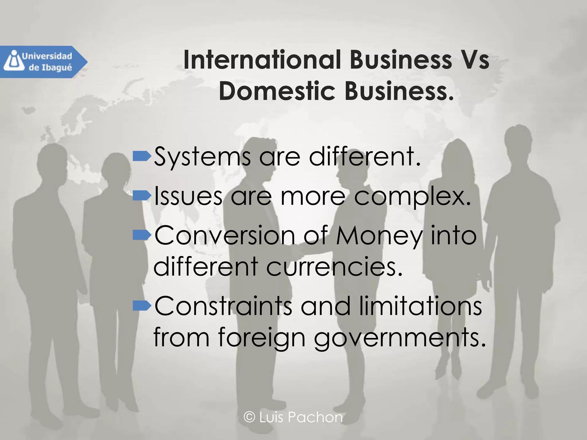 © Luis Pachon
International Business Vs Domestic
Business.
Systems are different.
Issues are more complex.
Conversion of Money into
different currencies.
Constraints and limitations from
foreign governments.
 