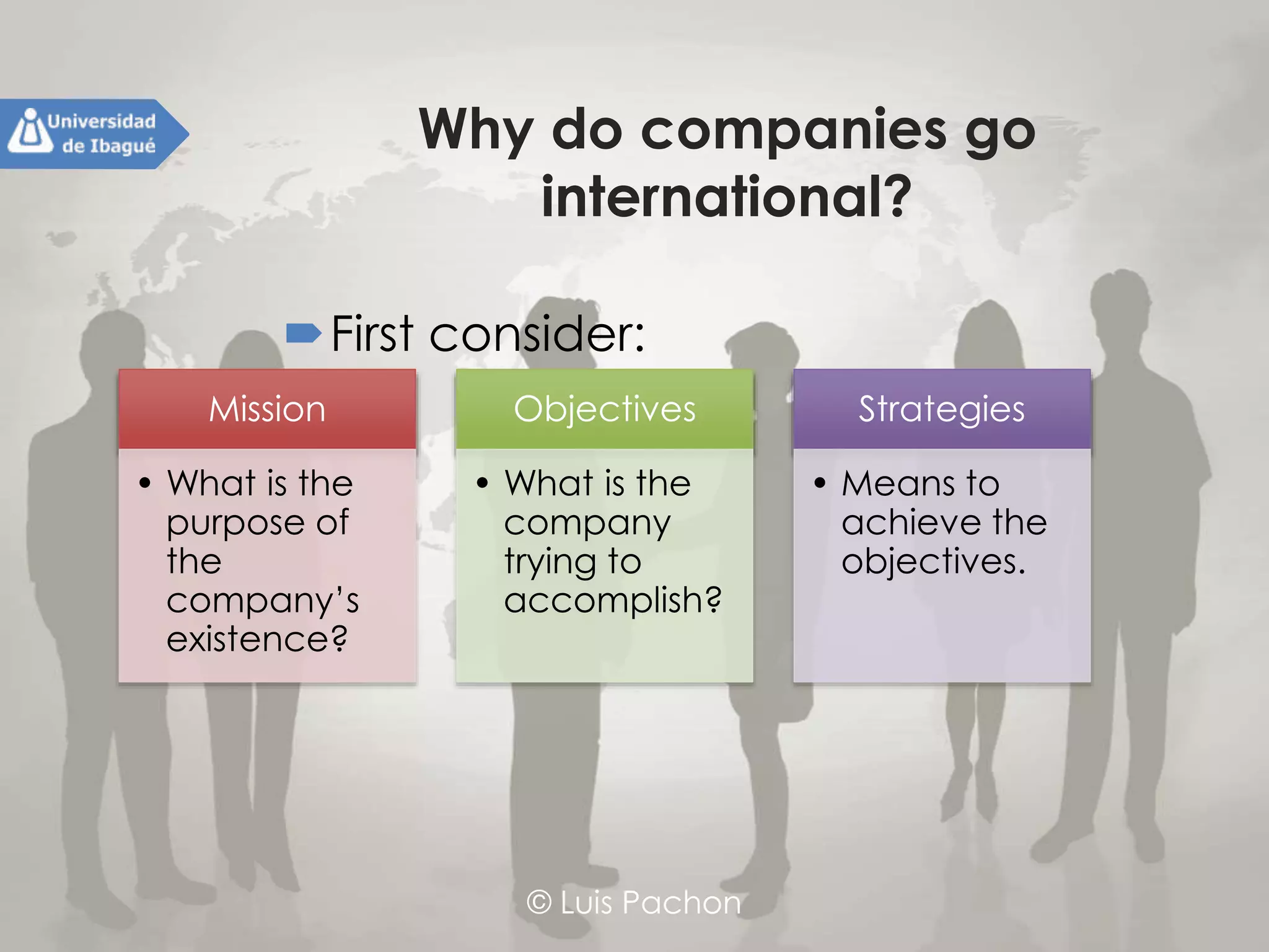 © Luis Pachon
Why do companies go
international?
First consider:Mission
• What is the
purpose of
the
company’s
existence?
Objectives
• What is the
company
trying to
accomplish?
Strategies
• Means to
achieve the
objectives.
 