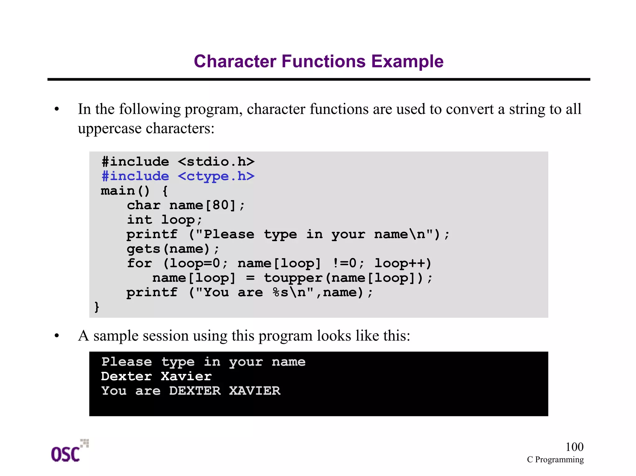 100 
C Programming 
Character Functions Example 
• In the following program, character functions are used to convert a string to all 
uppercase characters: 
#include <stdio.h> 
#include <ctype.h> 
main() { 
char name[80]; 
int loop; 
printf ("Please type in your namen"); 
gets(name); 
for (loop=0; name[loop] !=0; loop++) 
name[loop] = toupper(name[loop]); 
printf ("You are %sn",name); 
} 
• A sample session using this program looks like this: 
Please type in your name 
Dexter Xavier 
You are DEXTER XAVIER 
 