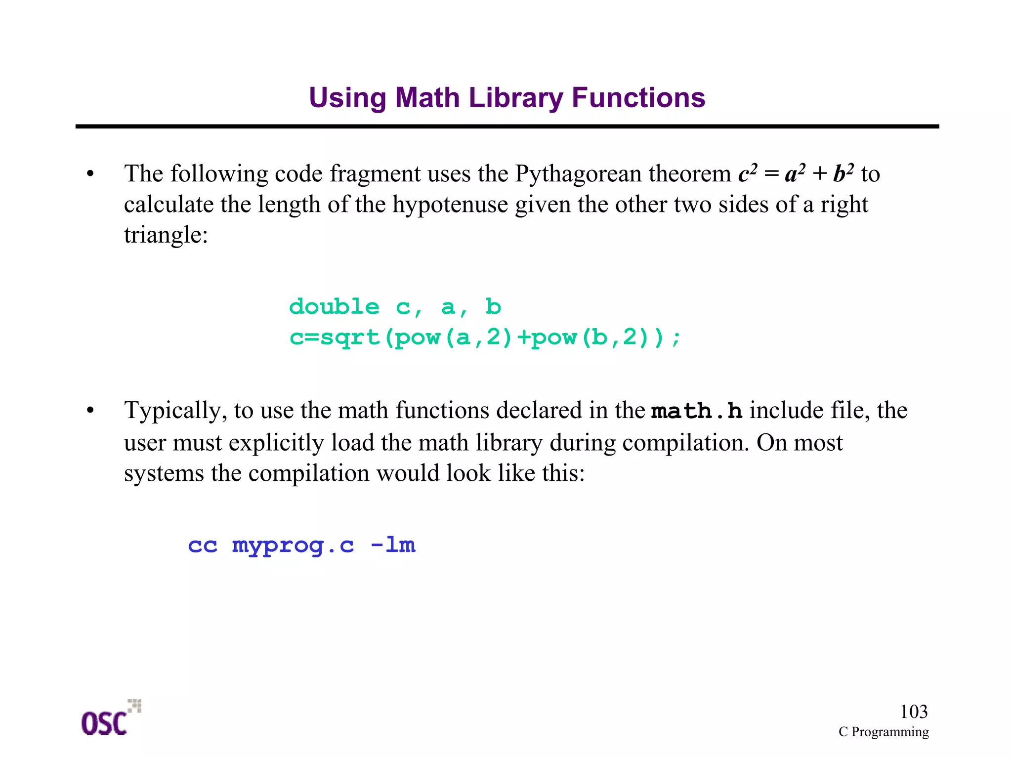 103 
C Programming 
Using Math Library Functions 
• The following code fragment uses the Pythagorean theorem c2 = a2 + b2 to 
calculate the length of the hypotenuse given the other two sides of a right 
triangle: 
double c, a, b 
c=sqrt(pow(a,2)+pow(b,2)); 
• Typically, to use the math functions declared in the math.h include file, the 
user must explicitly load the math library during compilation. On most 
systems the compilation would look like this: 
cc myprog.c -lm 
 