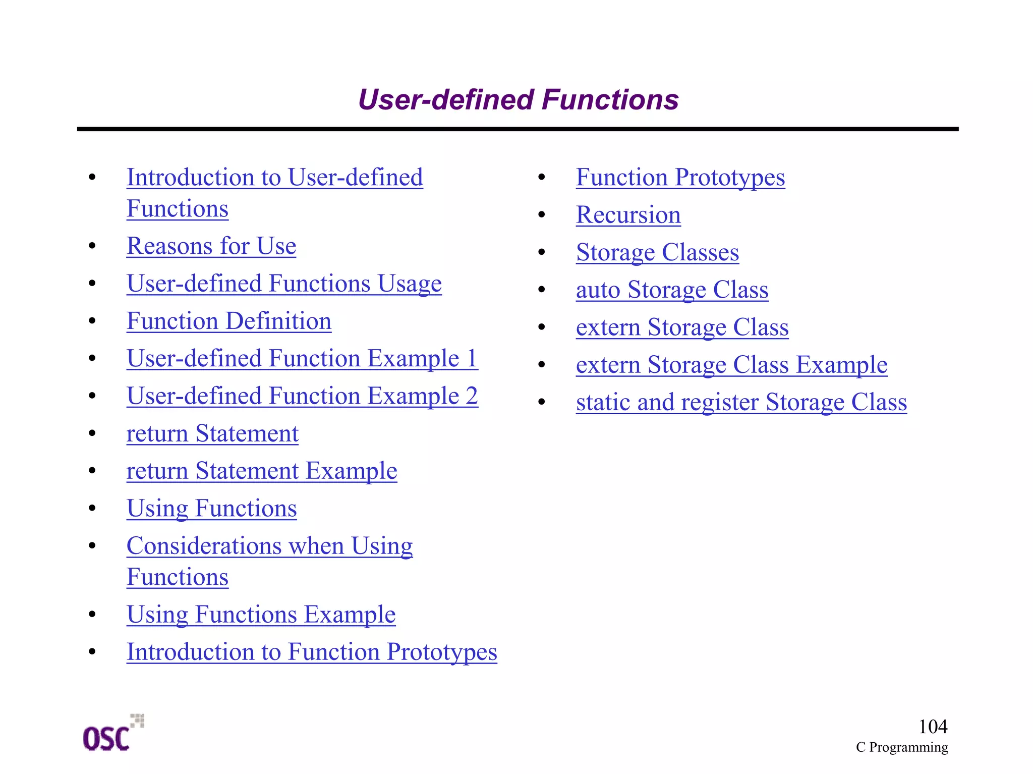104 
C Programming 
User-defined Functions 
• Introduction to User-defined 
Functions 
• Reasons for Use 
• User-defined Functions Usage 
• Function Definition 
• User-defined Function Example 1 
• User-defined Function Example 2 
• return Statement 
• return Statement Example 
• Using Functions 
• Considerations when Using 
Functions 
• Using Functions Example 
• Introduction to Function Prototypes 
• Function Prototypes 
• Recursion 
• Storage Classes 
• auto Storage Class 
• extern Storage Class 
• extern Storage Class Example 
• static and register Storage Class 
 