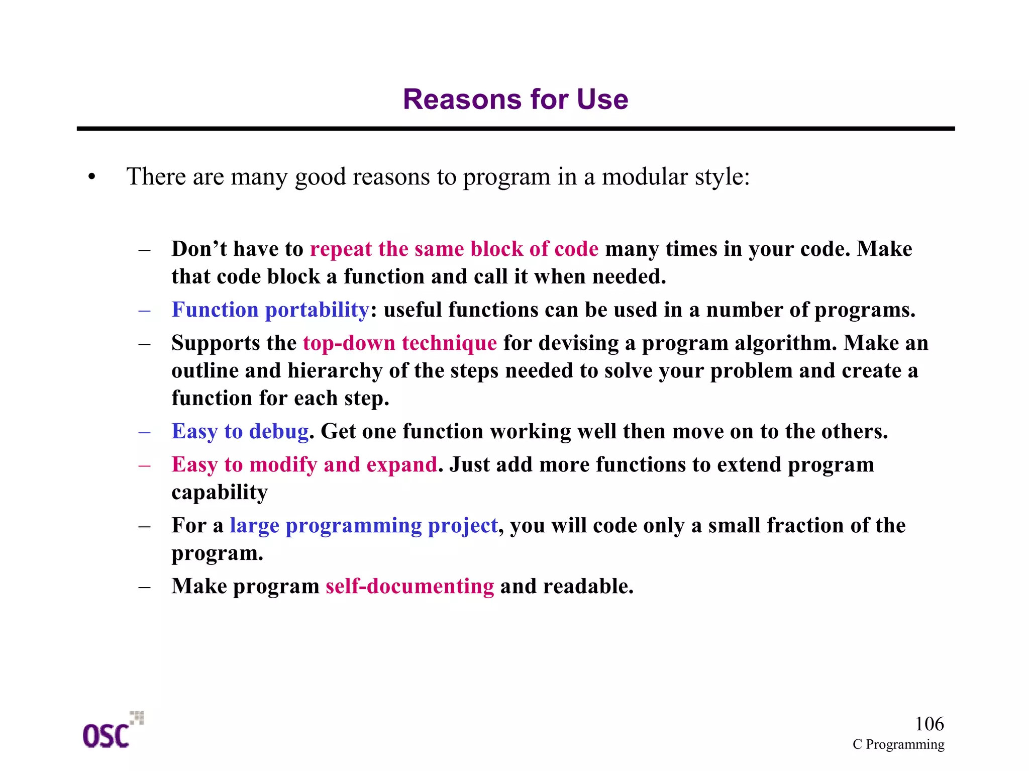 106 
C Programming 
Reasons for Use 
• There are many good reasons to program in a modular style: 
– Don’t have to repeat the same block of code many times in your code. Make 
that code block a function and call it when needed. 
– Function portability: useful functions can be used in a number of programs. 
– Supports the top-down technique for devising a program algorithm. Make an 
outline and hierarchy of the steps needed to solve your problem and create a 
function for each step. 
– Easy to debug. Get one function working well then move on to the others. 
– Easy to modify and expand. Just add more functions to extend program 
capability 
– For a large programming project, you will code only a small fraction of the 
program. 
– Make program self-documenting and readable. 
 
