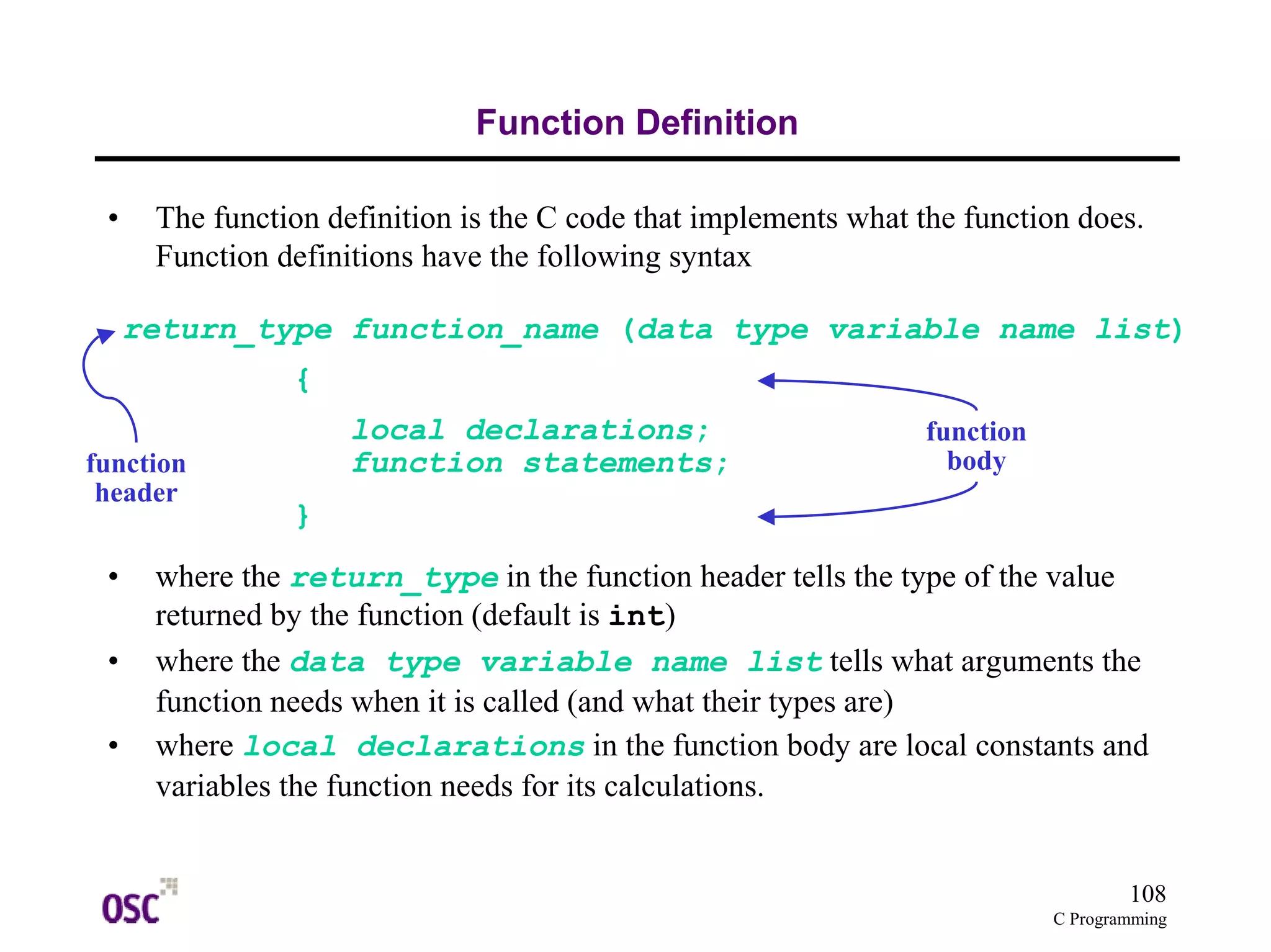 return_type function_name (data type variable name list) 
108 
C Programming 
Function Definition 
• The function definition is the C code that implements what the function does. 
Function definitions have the following syntax 
local declarations; 
function statements; 
{ 
} 
function 
header 
• where the return_type in the function header tells the type of the value 
returned by the function (default is int) 
• where the data type variable name list tells what arguments the 
function needs when it is called (and what their types are) 
• where local declarations in the function body are local constants and 
variables the function needs for its calculations. 
function 
body 
 