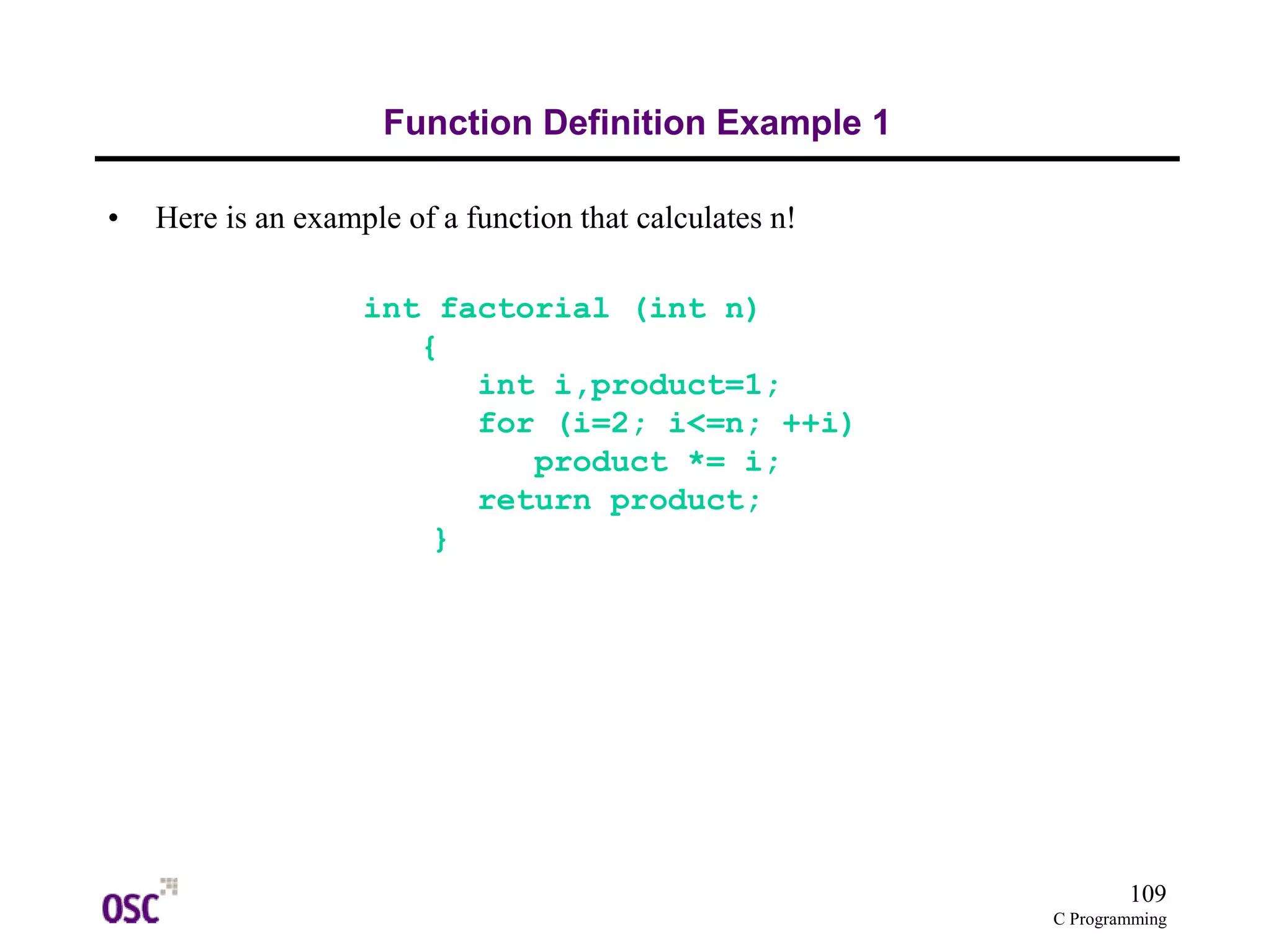 109 
C Programming 
Function Definition Example 1 
• Here is an example of a function that calculates n! 
int factorial (int n) 
{ 
int i,product=1; 
for (i=2; i<=n; ++i) 
product *= i; 
return product; 
} 
 