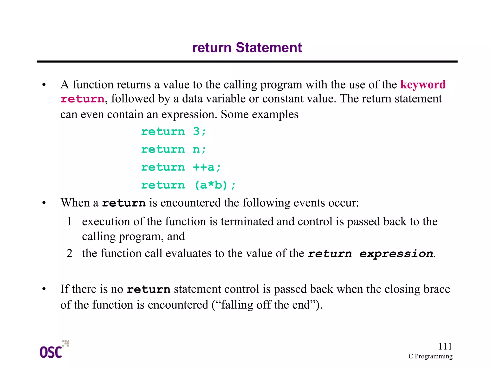 111 
C Programming 
return Statement 
• A function returns a value to the calling program with the use of the keyword 
return, followed by a data variable or constant value. The return statement 
can even contain an expression. Some examples 
return 3; 
return n; 
return ++a; 
return (a*b); 
• When a return is encountered the following events occur: 
1 execution of the function is terminated and control is passed back to the 
calling program, and 
2 the function call evaluates to the value of the return expression. 
• If there is no return statement control is passed back when the closing brace 
of the function is encountered (“falling off the end”). 
 