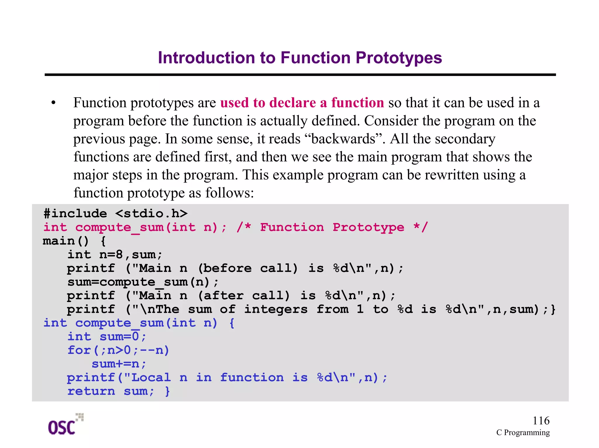 116 
C Programming 
Introduction to Function Prototypes 
• Function prototypes are used to declare a function so that it can be used in a 
program before the function is actually defined. Consider the program on the 
previous page. In some sense, it reads “backwards”. All the secondary 
functions are defined first, and then we see the main program that shows the 
major steps in the program. This example program can be rewritten using a 
function prototype as follows: 
#include <stdio.h> 
int compute_sum(int n); /* Function Prototype */ 
main() { 
int n=8,sum; 
printf ("Main n (before call) is %dn",n); 
sum=compute_sum(n); 
printf ("Main n (after call) is %dn",n); 
printf ("nThe sum of integers from 1 to %d is %dn",n,sum);} 
int compute_sum(int n) { 
int sum=0; 
for(;n>0;--n) 
sum+=n; 
printf("Local n in function is %dn",n); 
return sum; } 
 